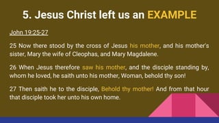 5. Jesus Christ left us an EXAMPLE
John 19:25-27
25 Now there stood by the cross of Jesus his mother, and his mother's
sister, Mary the wife of Cleophas, and Mary Magdalene.
26 When Jesus therefore saw his mother, and the disciple standing by,
whom he loved, he saith unto his mother, Woman, behold thy son!
27 Then saith he to the disciple, Behold thy mother! And from that hour
that disciple took her unto his own home.
 