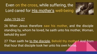 Even on the cross, while suffering, the
Lord cared for His mother's well-being
John 19:26-27
26 When Jesus therefore saw his mother, and the disciple
standing by, whom he loved, he saith unto his mother, Woman,
behold thy son!
27 Then saith he to the disciple, Behold thy mother! And from
that hour that disciple took her unto his own home.
 