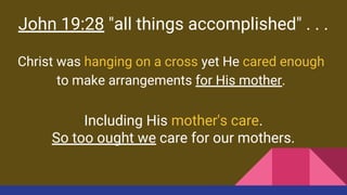 John 19:28 "all things accomplished" . . .
Christ was hanging on a cross yet He cared enough
to make arrangements for His mother.
Including His mother's care.
So too ought we care for our mothers.
 