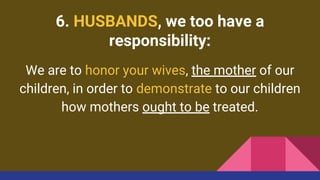6. HUSBANDS, we too have a
responsibility:
We are to honor your wives, the mother of our
children, in order to demonstrate to our children
how mothers ought to be treated.
 