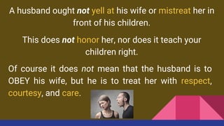 A husband ought not yell at his wife or mistreat her in
front of his children.
This does not honor her, nor does it teach your
children right.
Of course it does not mean that the husband is to
OBEY his wife, but he is to treat her with respect,
courtesy, and care.
 