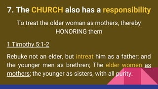 7. The CHURCH also has a responsibility
To treat the older woman as mothers, thereby
HONORING them
1 Timothy 5:1-2
Rebuke not an elder, but intreat him as a father; and
the younger men as brethren; The elder women as
mothers; the younger as sisters, with all purity.
 