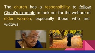 The church has a responsibility to follow
Christ's example to look out for the welfare of
elder women, especially those who are
widows.
 