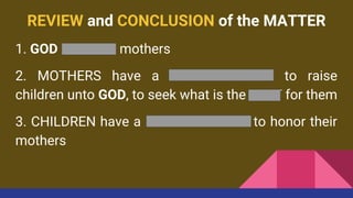 REVIEW and CONCLUSION of the MATTER
1. GOD HONORS mothers
2. MOTHERS have a RESPONSIBILITY to raise
children unto GOD, to seek what is the BEST for them
3. CHILDREN have a RESPONSIBILITY to honor their
mothers
 