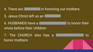 4. There are BENEFITS in honoring our mothers
5. Jesus Christ left us an EXAMPLE
6. HUSBANDS have a RESPONSIBILITY to honor their
wives before their children
7. The CHURCH also has a RESPONSIBILITY to
honor mothers
 