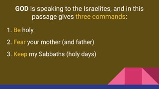 GOD is speaking to the Israelites, and in this
passage gives three commands:
1. Be holy
2. Fear your mother (and father)
3. Keep my Sabbaths (holy days)
 