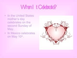 When It Celebrate? In the United States mother’s day celebrates on the second Sunday of May. In Mexico celebrates on May 10 th . 