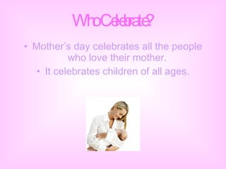 Who Celebrate? Mother’s day celebrates all the people who love their mother. It celebrates children of all ages. 
