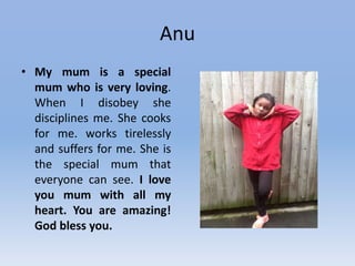 Anu
• My mum is a special
mum who is very loving.
When I disobey she
disciplines me. She cooks
for me. works tirelessly
and suffers for me. She is
the special mum that
everyone can see. I love
you mum with all my
heart. You are amazing!
God bless you.
 