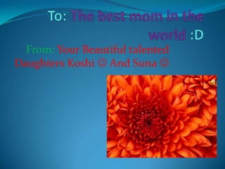 To: The best mom in the world :D From:Your Beautiful talented Daughters Koshi And Suna 