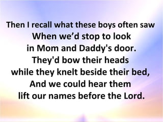 Then I recall what these boys often saw  When we’d stop to look in Mom and Daddy's door.  They'd bow their heads  while they knelt beside their bed,  And we could hear them  lift our names before the Lord. 