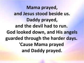 Mama prayed, and Jesus stood beside us. Daddy prayed, and the devil had to run.  God looked down, and His angels guarded through the harder days.  'Cause Mama prayed  and Daddy prayed. 