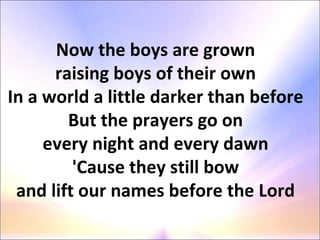 Now the boys are grown  raising boys of their own  In a world a little darker than before  But the prayers go on  every night and every dawn  'Cause they still bow  and lift our names before the Lord  