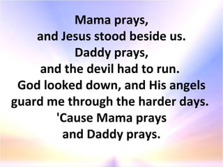 Mama prays, and Jesus stood beside us. Daddy prays, and the devil had to run.  God looked down, and His angels guard me through the harder days.  'Cause Mama prays and Daddy prays. 