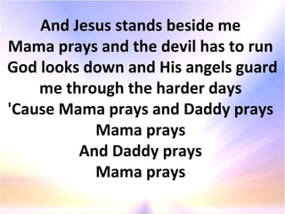 And Jesus stands beside me  Mama prays and the devil has to run  God looks down and His angels guard me through the harder days  'Cause Mama prays and Daddy prays  Mama prays  And Daddy prays  Mama prays  