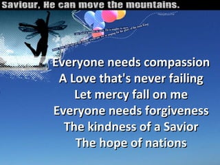 Everyone needs compassion A Love that's never failing Let mercy fall on me Everyone needs forgiveness The kindness of a Savior The hope of nations 