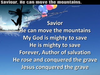 Savior He can move the mountains My God is mighty to save He is mighty to save Forever, Author of salvation He rose and conquered the grave Jesus conquered the grave 