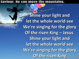 Shine your light and let the whole world see We're singing for the glory Of the risen King – Jesus  Shine your light and let the whole world see We're singing for the glory Of the risen King 