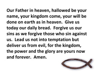 Our Father in heaven, hallowed be your name, your kingdom come, your will be done on earth as in heaven.  Give us today our daily bread.  Forgive us our sins as we forgive those who sin against us.  Lead us not into temptation but  deliver us from evil, for the kingdom, the power and the glory are yours now and forever.  Amen. 