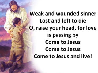 Weak and wounded sinner Lost and left to die O, raise your head, for love is passing by Come to Jesus Come to Jesus Come to Jesus and live! 