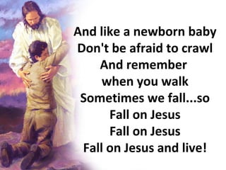 And like a newborn baby Don't be afraid to crawl And remember  when you walk Sometimes we fall...so Fall on Jesus Fall on Jesus Fall on Jesus and live! 