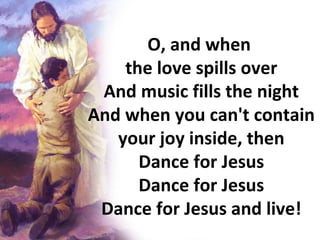 O, and when  the love spills over And music fills the night And when you can't contain your joy inside, then Dance for Jesus Dance for Jesus Dance for Jesus and live! 
