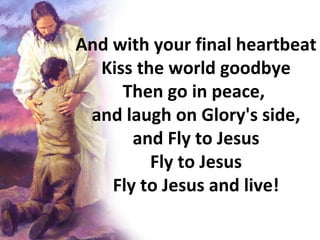 And with your final heartbeat Kiss the world goodbye Then go in peace,  and laugh on Glory's side, and Fly to Jesus Fly to Jesus Fly to Jesus and live! 