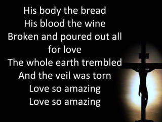 His body the bread His blood the wine Broken and poured out all for love The whole earth trembled And the veil was torn Love so amazing Love so amazing 