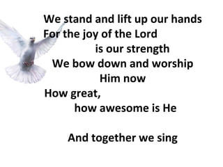 We stand and lift up our hands For the joy of the Lord  is our strength We bow down and worship Him now How great,  how awesome is He And together we sing 