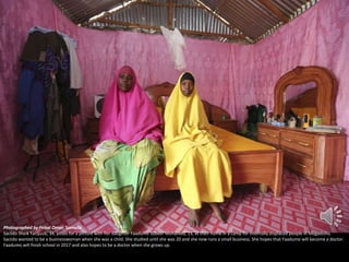 Photographed by Feisal Omar, Somalia
Saciido Sheik Yacquub, 34, poses for a picture with her daughter Faadumo Subeer Mohamed, 13, at their home in a camp for internally displaced people in Mogadishu.
Saciido wanted to be a businesswoman when she was a child. She studied until she was 20 and she now runs a small business. She hopes that Faadumo will become a doctor.
Faadumo will finish school in 2017 and also hopes to be a doctor when she grows up.

 