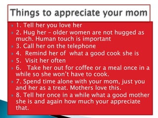 A mothers love is strong and deep. So strong that she would take your pain, your illness your death if these were tradable. She forgives readily because she sees the good in you.There’s no love like a mother’s love