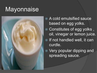 Mayonnaise
 A cold emulsified sauce
based on egg yolks.
 Constitutes of egg yolks ,
oil, vinegar or lemon juice.
 If not handled well, it can
curdle.
 Very popular dipping and
spreading sauce.
 
