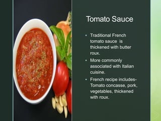 z
Tomato Sauce
 Traditional French
tomato sauce is
thickened with butter
roux.
 More commonly
associated with Italian
cuisine.
 French recipe includes-
Tomato concasse, pork,
vegetables, thickened
with roux.
 