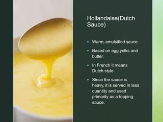 z
Hollandaise(Dutch
Sauce)
 Warm, emulsified sauce.
 Based on egg yolks and
butter.
 In French it means
Dutch style.
 Since the sauce is
heavy, it is served in less
quantity and used
primarily as a topping
sauce.
 