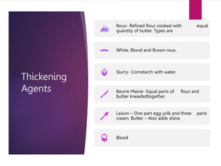 Thickening
Agents
Roux- Refined flour cooked with equal
quantity of butter. Types are
White, Blond and Brown roux.
Slurry- Cornstarch with water.
Beurre Maine- Equal parts of flour and
butter kneadedtogether
Laison – One part egg yolk and three parts
cream. Butter – Also adds shine.
Blood
 