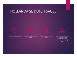 HOLLANDAISE DUTCH SAUCE
Warm, emulsified sauce. Based on egg yolks and
butter.
In French it means Dutch
style.
Since the sauce is heavy,
it is served in less
quantity and used
primarily as a topping
sauce.
 