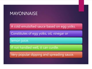 MAYONNAISE
A cold emulsified sauce based on egg yolks.
Constitutes of egg yolks, oil, vinegar or
lemon juice.
If not handled well, it can curdle.
Very popular dipping and spreading sauce.
 