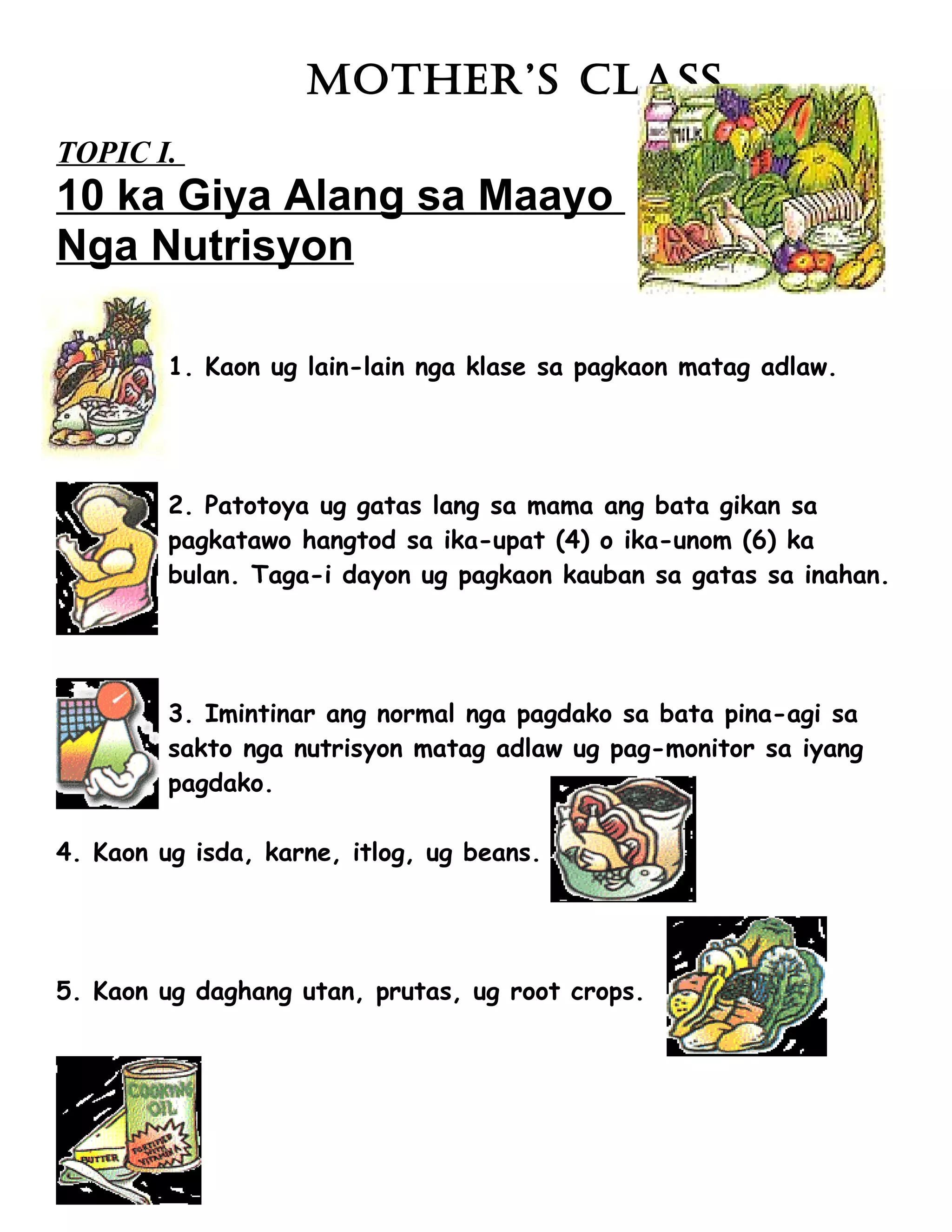 MOTHER’S CLASS
TOPIC I.
10 ka Giya Alang sa Maayo
Nga Nutrisyon

         1. Kaon ug lain-lain nga klase sa pagkaon matag adlaw.




         2. Patotoya ug gatas lang sa mama ang bata gikan sa
         pagkatawo hangtod sa ika-upat (4) o ika-unom (6) ka
         bulan. Taga-i dayon ug pagkaon kauban sa gatas sa inahan.




         3. Imintinar ang normal nga pagdako sa bata pina-agi sa
         sakto nga nutrisyon matag adlaw ug pag-monitor sa iyang
         pagdako.

4. Kaon ug isda, karne, itlog, ug beans.




5. Kaon ug daghang utan, prutas, ug root crops.
 
