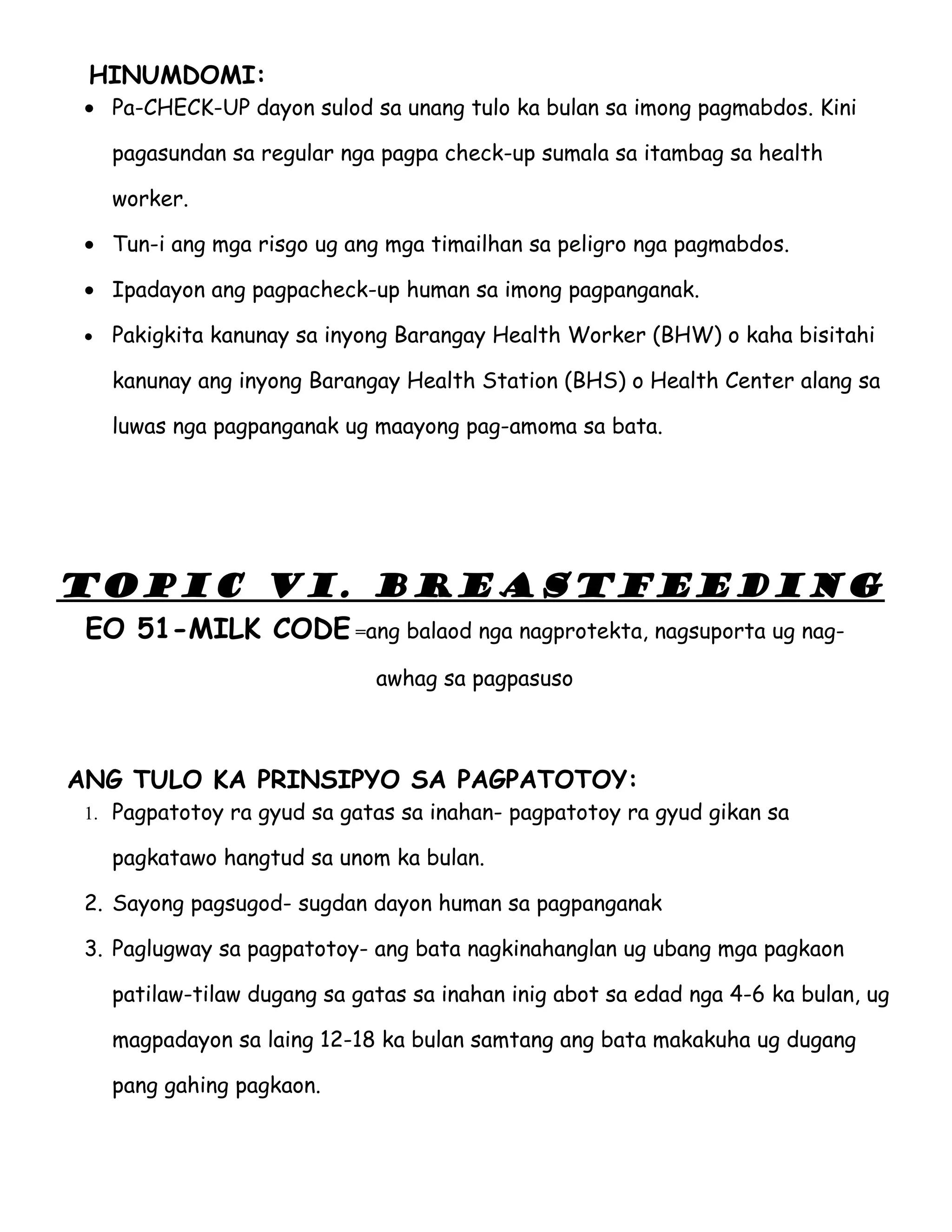 HINUMDOMI:
 • Pa-CHECK-UP dayon sulod sa unang tulo ka bulan sa imong pagmabdos. Kini

     pagasundan sa regular nga pagpa check-up sumala sa itambag sa health

     worker.

 • Tun-i ang mga risgo ug ang mga timailhan sa peligro nga pagmabdos.

 • Ipadayon ang pagpacheck-up human sa imong pagpanganak.

 •   Pakigkita kanunay sa inyong Barangay Health Worker (BHW) o kaha bisitahi

     kanunay ang inyong Barangay Health Station (BHS) o Health Center alang sa

     luwas nga pagpanganak ug maayong pag-amoma sa bata.




TOPIC VI. BREASTFEEDING
 EO 51-MILK CODE =ang balaod nga nagprotekta, nagsuporta ug nag-
                               awhag sa pagpasuso



ANG TULO KA PRINSIPYO SA PAGPATOTOY:
 1. Pagpatotoy ra gyud sa gatas sa inahan- pagpatotoy ra gyud gikan sa

     pagkatawo hangtud sa unom ka bulan.

 2. Sayong pagsugod- sugdan dayon human sa pagpanganak

 3. Paglugway sa pagpatotoy- ang bata nagkinahanglan ug ubang mga pagkaon

     patilaw-tilaw dugang sa gatas sa inahan inig abot sa edad nga 4-6 ka bulan, ug

     magpadayon sa laing 12-18 ka bulan samtang ang bata makakuha ug dugang

     pang gahing pagkaon.
 