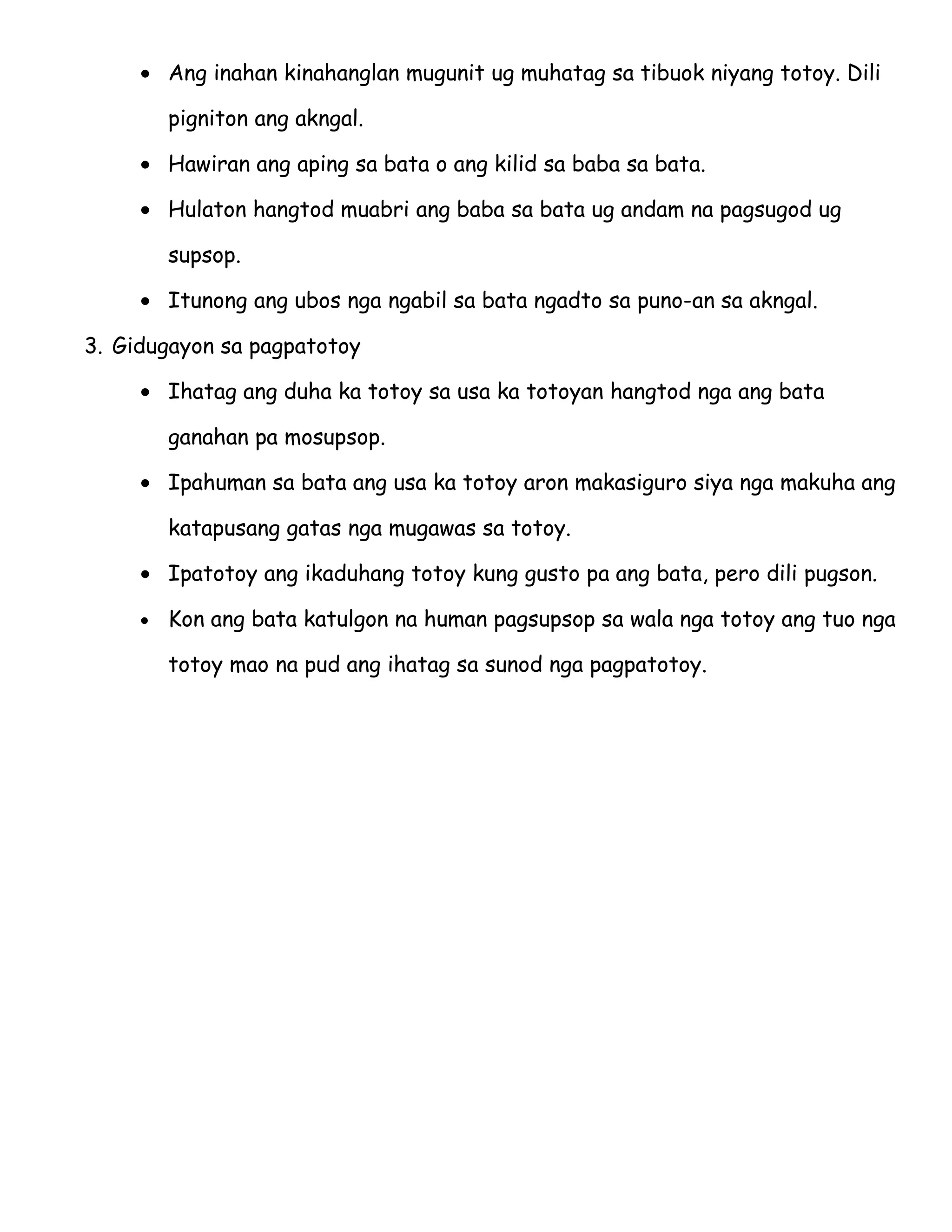 • Ang inahan kinahanglan mugunit ug muhatag sa tibuok niyang totoy. Dili

         pigniton ang akngal.

     • Hawiran ang aping sa bata o ang kilid sa baba sa bata.

     • Hulaton hangtod muabri ang baba sa bata ug andam na pagsugod ug

         supsop.

     • Itunong ang ubos nga ngabil sa bata ngadto sa puno-an sa akngal.

3. Gidugayon sa pagpatotoy

     • Ihatag ang duha ka totoy sa usa ka totoyan hangtod nga ang bata

         ganahan pa mosupsop.

     • Ipahuman sa bata ang usa ka totoy aron makasiguro siya nga makuha ang

         katapusang gatas nga mugawas sa totoy.

     • Ipatotoy ang ikaduhang totoy kung gusto pa ang bata, pero dili pugson.

     •   Kon ang bata katulgon na human pagsupsop sa wala nga totoy ang tuo nga

         totoy mao na pud ang ihatag sa sunod nga pagpatotoy.
 