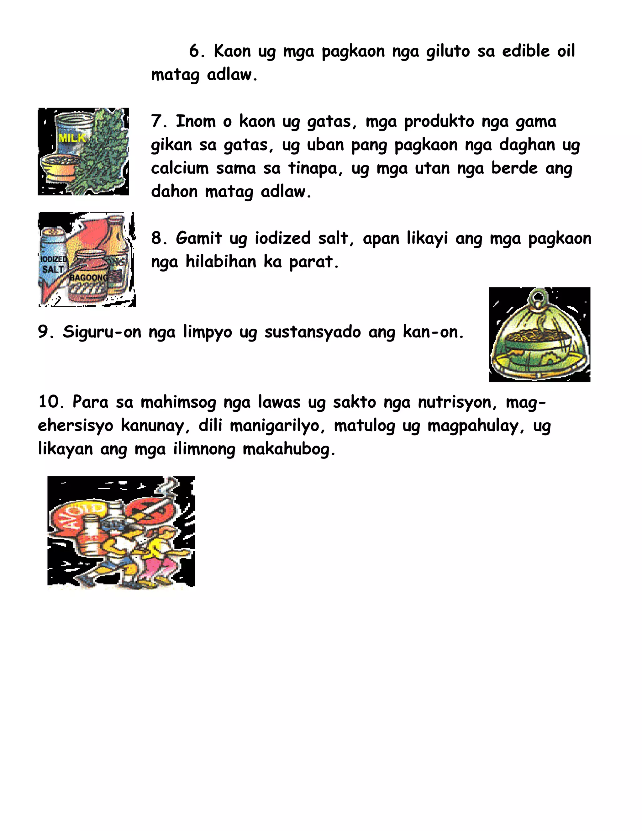 6. Kaon ug mga pagkaon nga giluto sa edible oil
             matag adlaw.

             7. Inom o kaon ug gatas, mga produkto nga gama
             gikan sa gatas, ug uban pang pagkaon nga daghan ug
             calcium sama sa tinapa, ug mga utan nga berde ang
             dahon matag adlaw.

             8. Gamit ug iodized salt, apan likayi ang mga pagkaon
             nga hilabihan ka parat.



9. Siguru-on nga limpyo ug sustansyado ang kan-on.



10. Para sa mahimsog nga lawas ug sakto nga nutrisyon, mag-
ehersisyo kanunay, dili manigarilyo, matulog ug magpahulay, ug
likayan ang mga ilimnong makahubog.
 