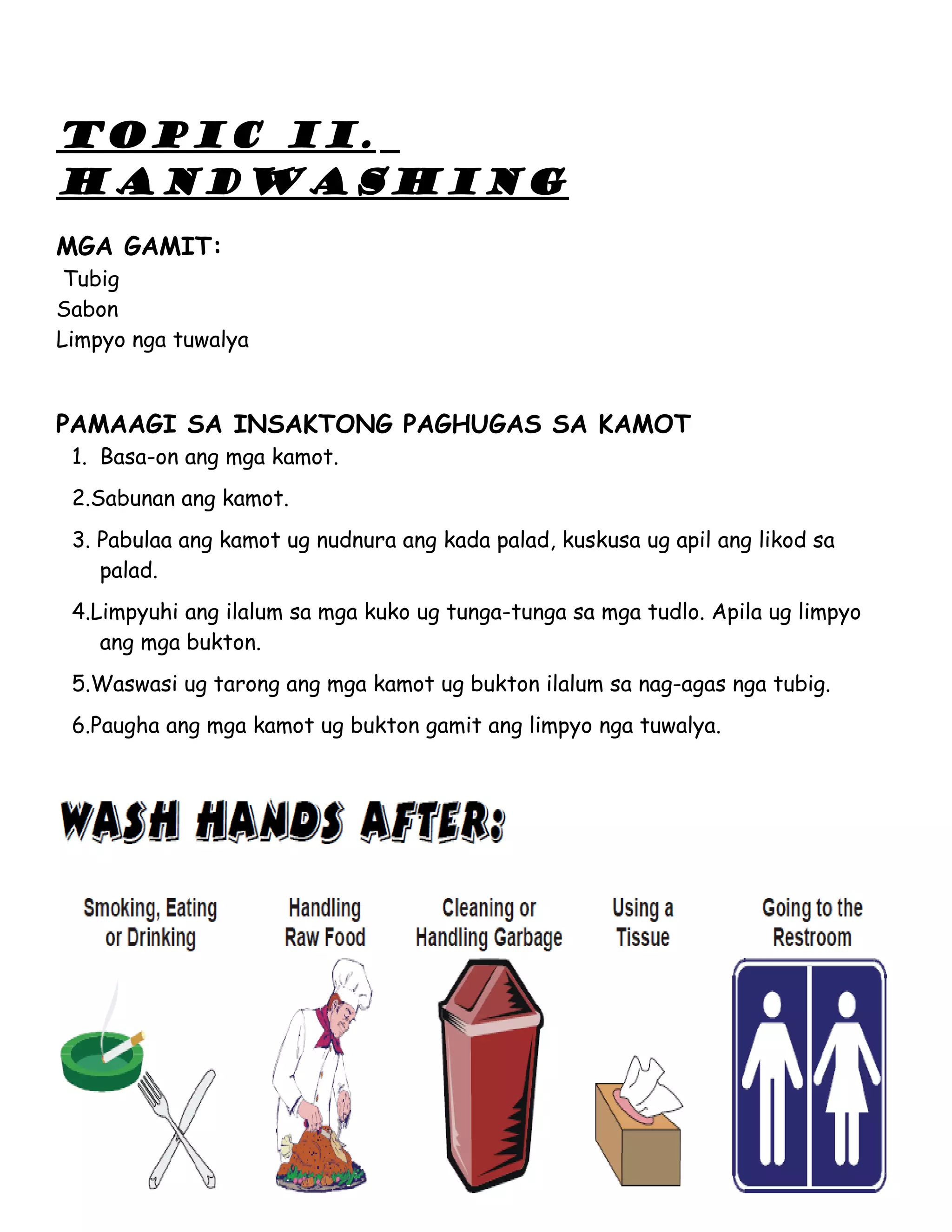 TOPIC II.
HANDWASHING
MGA GAMIT:
 Tubig
Sabon
Limpyo nga tuwalya


PAMAAGI SA INSAKTONG PAGHUGAS SA KAMOT
 1. Basa-on ang mga kamot.
 2.Sabunan ang kamot.
 3. Pabulaa ang kamot ug nudnura ang kada palad, kuskusa ug apil ang likod sa
    palad.
 4.Limpyuhi ang ilalum sa mga kuko ug tunga-tunga sa mga tudlo. Apila ug limpyo
    ang mga bukton.
 5.Waswasi ug tarong ang mga kamot ug bukton ilalum sa nag-agas nga tubig.
 6.Paugha ang mga kamot ug bukton gamit ang limpyo nga tuwalya.
 