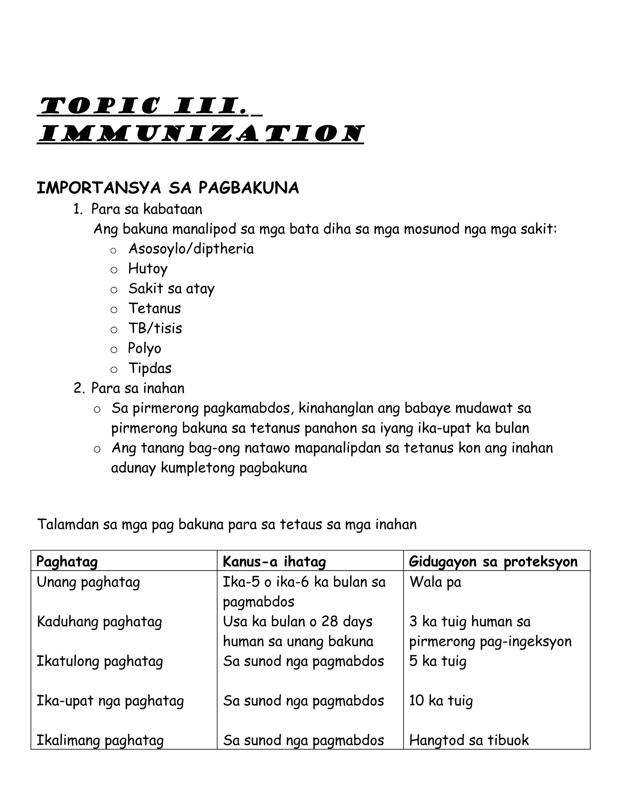 TOPIC III.
IMMUNIZATION

IMPORTANSYA SA PAGBAKUNA
     1. Para sa kabataan
        Ang bakuna manalipod sa mga bata diha sa mga mosunod nga mga sakit:
           o Asosoylo/diptheria
           o Hutoy
           o Sakit sa atay
           o Tetanus
           o TB/tisis
           o Polyo
           o Tipdas
     2. Para sa inahan
        o Sa pirmerong pagkamabdos, kinahanglan ang babaye mudawat sa
           pirmerong bakuna sa tetanus panahon sa iyang ika-upat ka bulan
        o Ang tanang bag-ong natawo mapanalipdan sa tetanus kon ang inahan
           adunay kumpletong pagbakuna


Talamdan sa mga pag bakuna para sa tetaus sa mga inahan

Paghatag                  Kanus-a ihatag              Gidugayon sa proteksyon
Unang paghatag            Ika-5 o ika-6 ka bulan sa   Wala pa
                          pagmabdos
Kaduhang paghatag         Usa ka bulan o 28 days      3 ka tuig human sa
                          human sa unang bakuna       pirmerong pag-ingeksyon
Ikatulong paghatag        Sa sunod nga pagmabdos      5 ka tuig

Ika-upat nga paghatag     Sa sunod nga pagmabdos      10 ka tuig

Ikalimang paghatag        Sa sunod nga pagmabdos      Hangtod sa tibuok
 