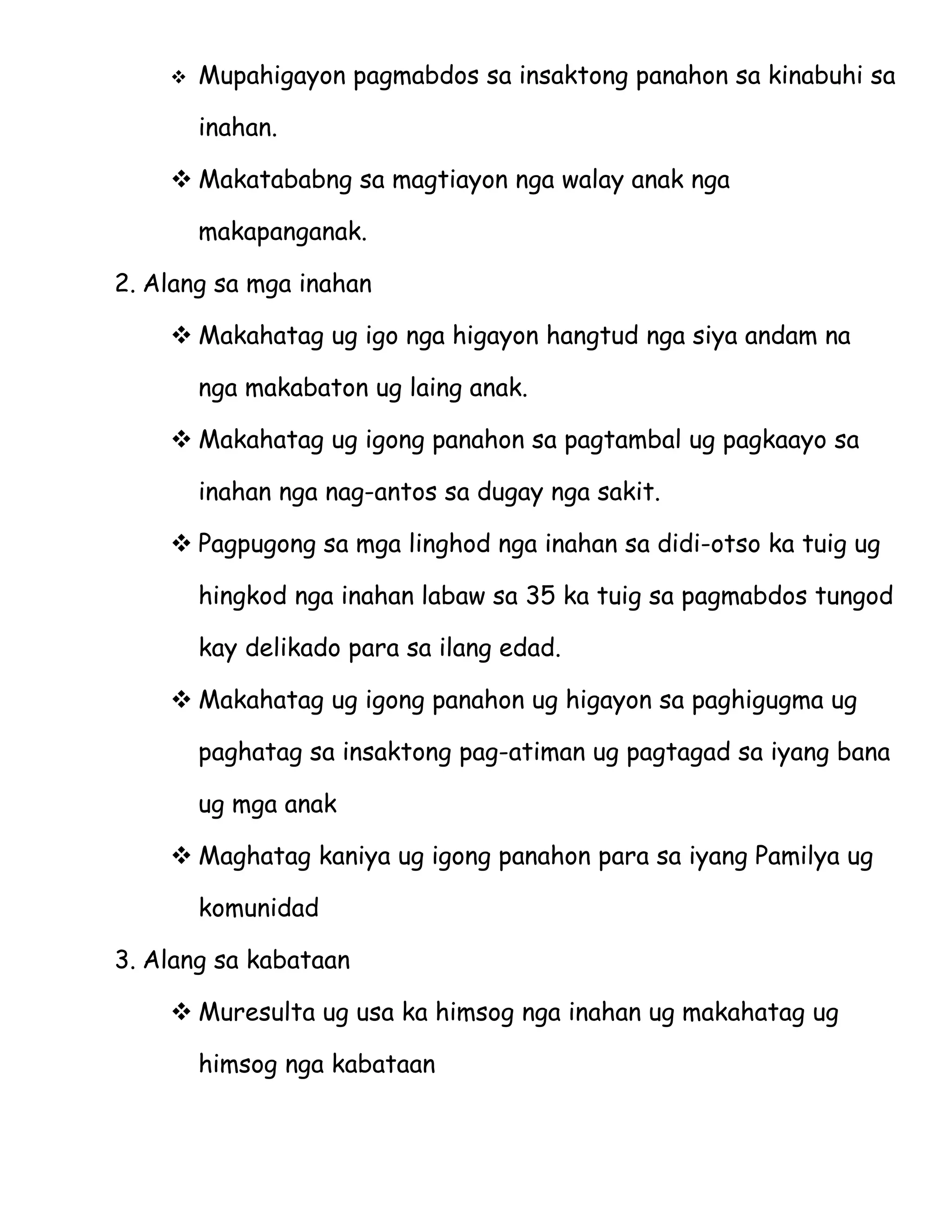    Mupahigayon pagmabdos sa insaktong panahon sa kinabuhi sa

        inahan.

     Makatababng sa magtiayon nga walay anak nga

        makapanganak.

2. Alang sa mga inahan

     Makahatag ug igo nga higayon hangtud nga siya andam na

        nga makabaton ug laing anak.

     Makahatag ug igong panahon sa pagtambal ug pagkaayo sa

        inahan nga nag-antos sa dugay nga sakit.

     Pagpugong sa mga linghod nga inahan sa didi-otso ka tuig ug

        hingkod nga inahan labaw sa 35 ka tuig sa pagmabdos tungod

        kay delikado para sa ilang edad.

     Makahatag ug igong panahon ug higayon sa paghigugma ug

        paghatag sa insaktong pag-atiman ug pagtagad sa iyang bana

        ug mga anak

     Maghatag kaniya ug igong panahon para sa iyang Pamilya ug

        komunidad

3. Alang sa kabataan

     Muresulta ug usa ka himsog nga inahan ug makahatag ug

        himsog nga kabataan
 