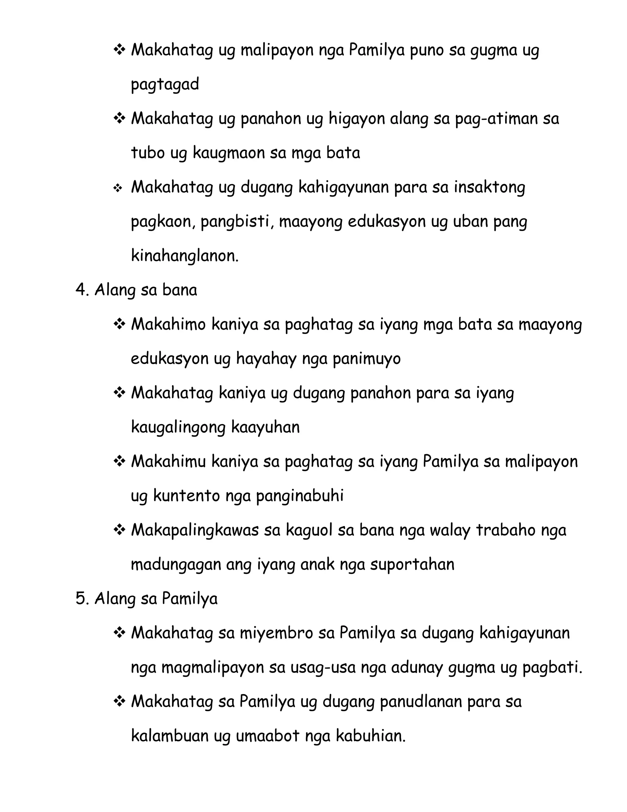  Makahatag ug malipayon nga Pamilya puno sa gugma ug

        pagtagad

     Makahatag ug panahon ug higayon alang sa pag-atiman sa

        tubo ug kaugmaon sa mga bata

       Makahatag ug dugang kahigayunan para sa insaktong

        pagkaon, pangbisti, maayong edukasyon ug uban pang

        kinahanglanon.

4. Alang sa bana

     Makahimo kaniya sa paghatag sa iyang mga bata sa maayong

        edukasyon ug hayahay nga panimuyo

     Makahatag kaniya ug dugang panahon para sa iyang

        kaugalingong kaayuhan

     Makahimu kaniya sa paghatag sa iyang Pamilya sa malipayon

        ug kuntento nga panginabuhi

     Makapalingkawas sa kaguol sa bana nga walay trabaho nga

        madungagan ang iyang anak nga suportahan

5. Alang sa Pamilya

     Makahatag sa miyembro sa Pamilya sa dugang kahigayunan

        nga magmalipayon sa usag-usa nga adunay gugma ug pagbati.

     Makahatag sa Pamilya ug dugang panudlanan para sa

        kalambuan ug umaabot nga kabuhian.
 