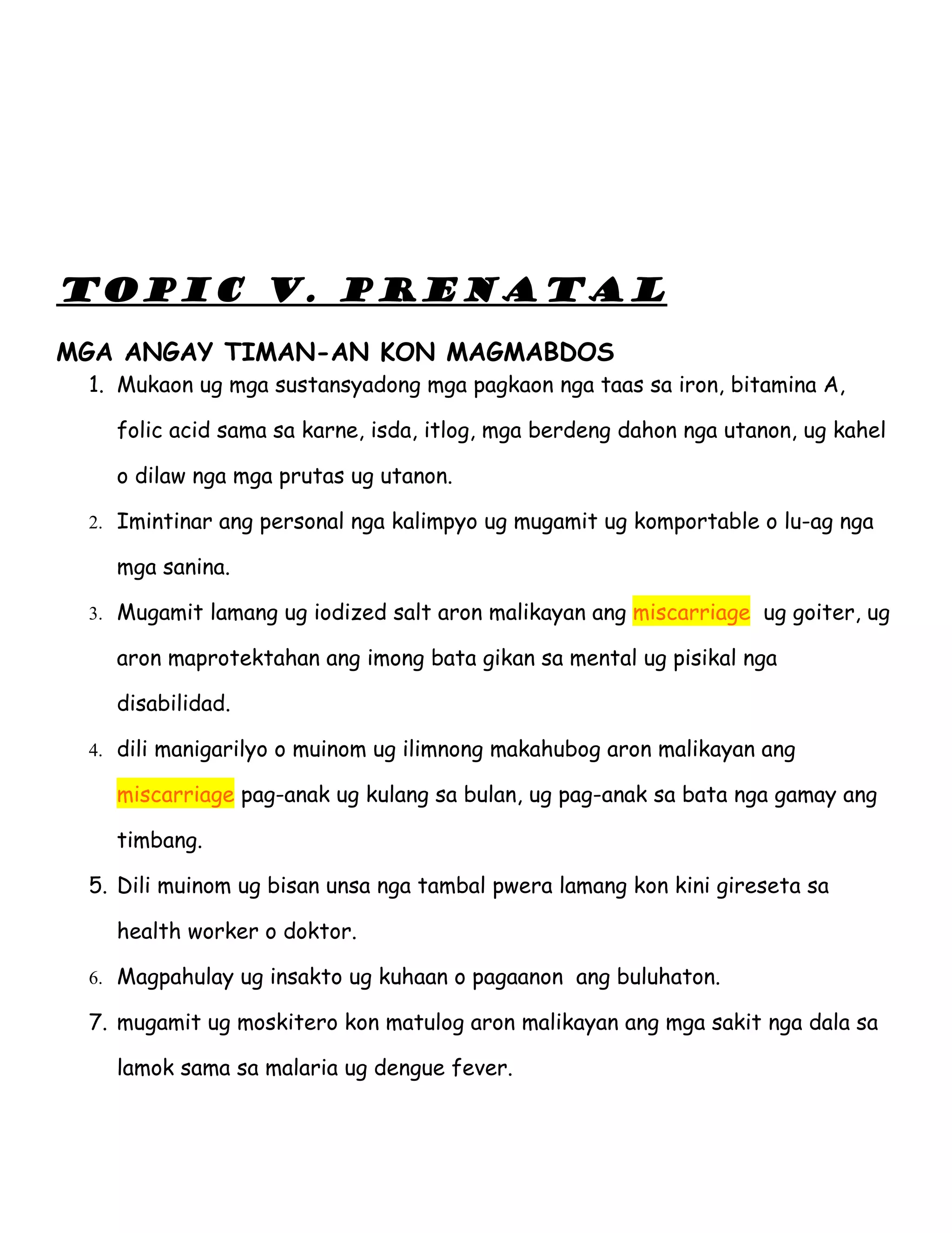 TOPIC V. PRENATAL
MGA ANGAY TIMAN-AN KON MAGMABDOS
 1. Mukaon ug mga sustansyadong mga pagkaon nga taas sa iron, bitamina A,

   folic acid sama sa karne, isda, itlog, mga berdeng dahon nga utanon, ug kahel

   o dilaw nga mga prutas ug utanon.

 2. Imintinar ang personal nga kalimpyo ug mugamit ug komportable o lu-ag nga

   mga sanina.

 3. Mugamit lamang ug iodized salt aron malikayan ang miscarriage ug goiter, ug

   aron maprotektahan ang imong bata gikan sa mental ug pisikal nga

   disabilidad.

 4. dili manigarilyo o muinom ug ilimnong makahubog aron malikayan ang

   miscarriage pag-anak ug kulang sa bulan, ug pag-anak sa bata nga gamay ang

   timbang.

 5. Dili muinom ug bisan unsa nga tambal pwera lamang kon kini gireseta sa

   health worker o doktor.

 6. Magpahulay ug insakto ug kuhaan o pagaanon ang buluhaton.

 7. mugamit ug moskitero kon matulog aron malikayan ang mga sakit nga dala sa

   lamok sama sa malaria ug dengue fever.
 
