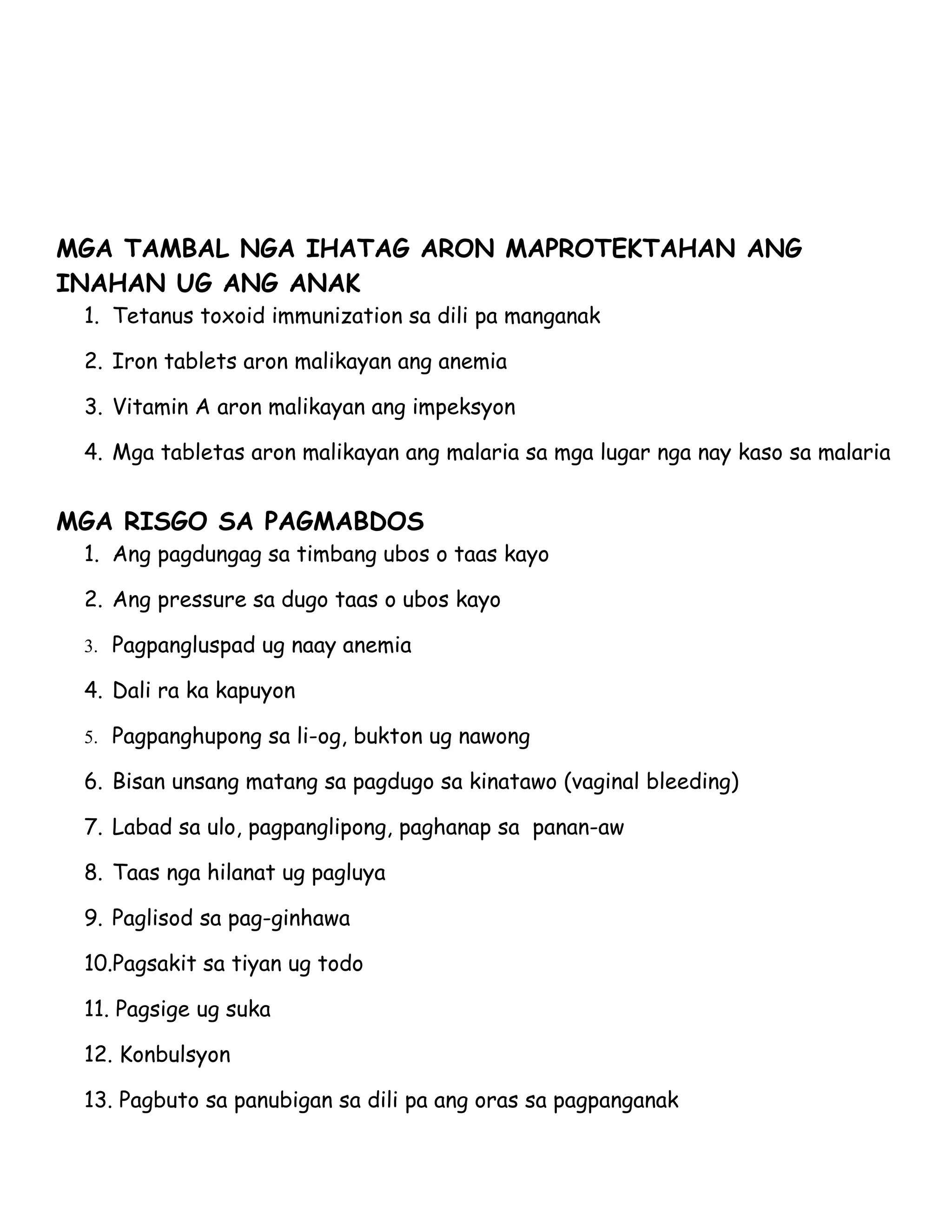 MGA TAMBAL NGA IHATAG ARON MAPROTEKTAHAN ANG
INAHAN UG ANG ANAK
 1. Tetanus toxoid immunization sa dili pa manganak

 2. Iron tablets aron malikayan ang anemia

 3. Vitamin A aron malikayan ang impeksyon

 4. Mga tabletas aron malikayan ang malaria sa mga lugar nga nay kaso sa malaria


MGA RISGO SA PAGMABDOS
 1. Ang pagdungag sa timbang ubos o taas kayo

 2. Ang pressure sa dugo taas o ubos kayo

 3. Pagpangluspad ug naay anemia

 4. Dali ra ka kapuyon

 5. Pagpanghupong sa li-og, bukton ug nawong

 6. Bisan unsang matang sa pagdugo sa kinatawo (vaginal bleeding)

 7. Labad sa ulo, pagpanglipong, paghanap sa panan-aw

 8. Taas nga hilanat ug pagluya

 9. Paglisod sa pag-ginhawa

 10.Pagsakit sa tiyan ug todo

 11. Pagsige ug suka

 12. Konbulsyon

 13. Pagbuto sa panubigan sa dili pa ang oras sa pagpanganak
 