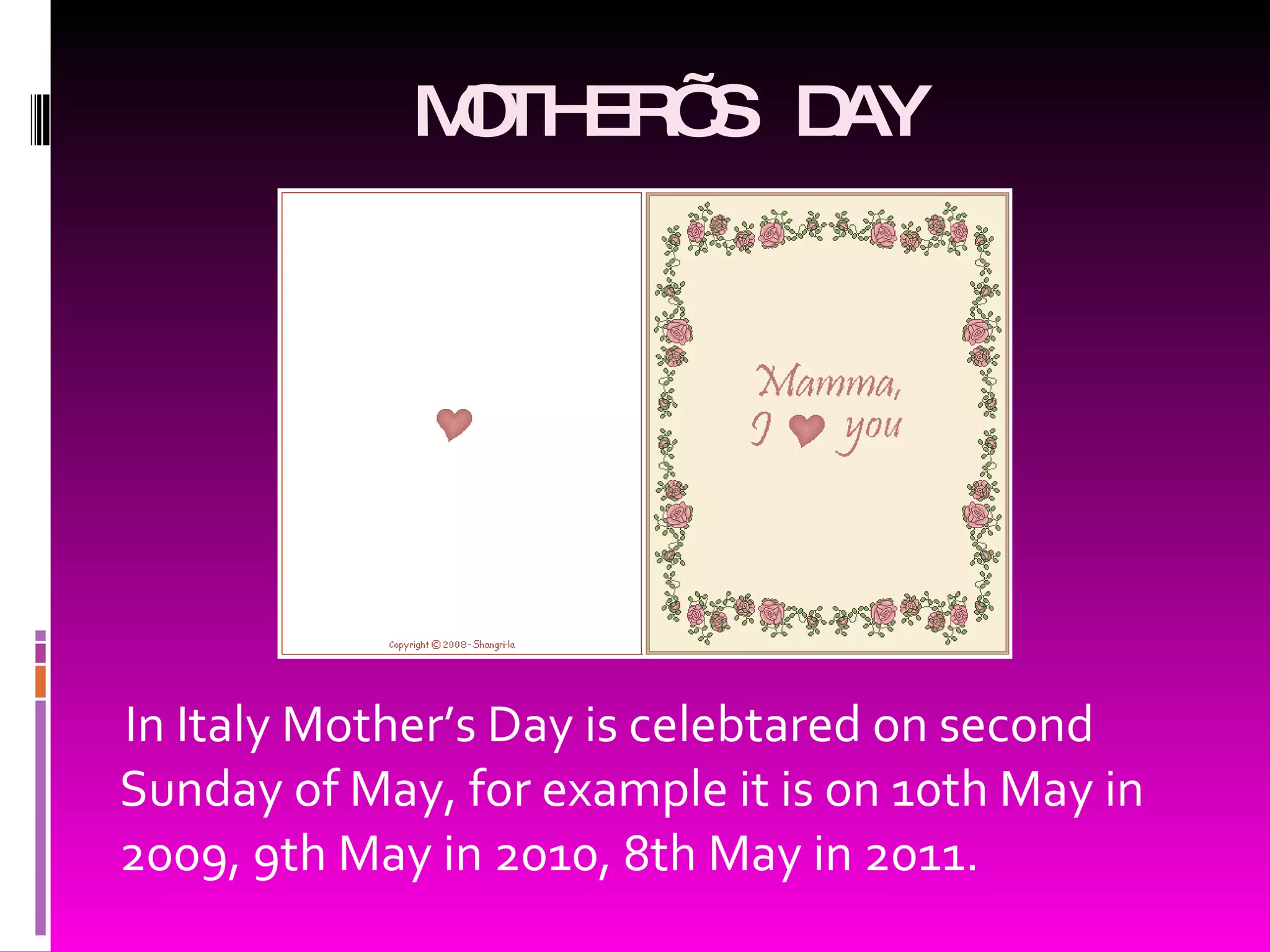 MOTHER’S DAY In Italy Mother’s Day is celebtared on second Sunday of May, for example it is on 10 th May in 2009 , 9 th May in 2010 , 8 th May in 2011 .