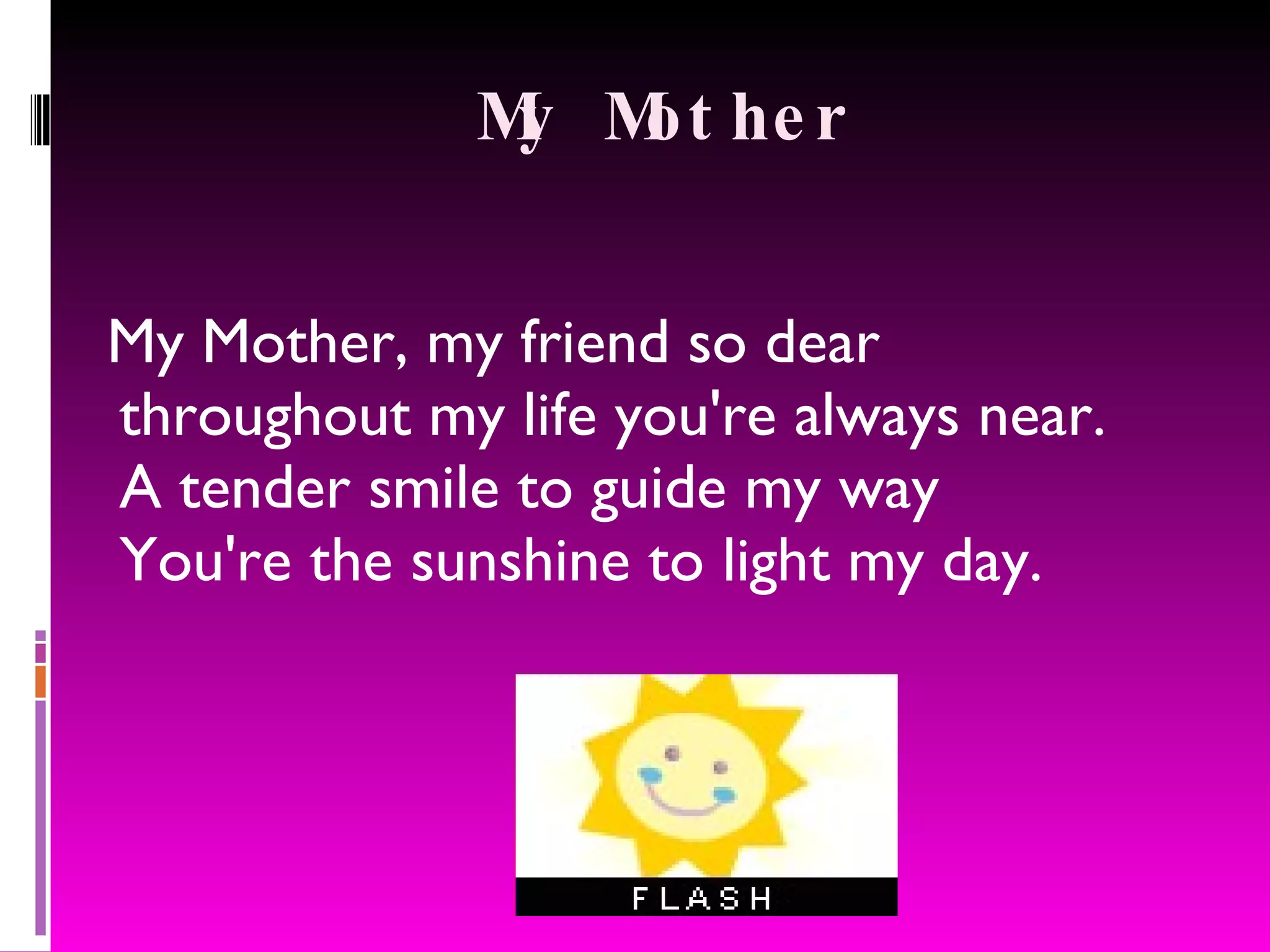 My Mother My Mother, my friend so dear throughout my life you're always near. A tender smile to guide my way You're the sunshine to light my day.