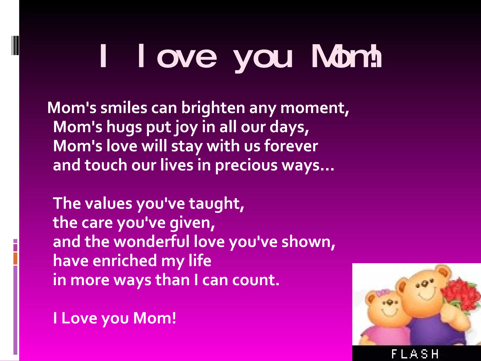 I l ove you Mom! Mom's smiles can brighten any moment, Mom's hugs put joy in all our days, Mom's love will stay with us forever and touch our lives in precious ways... The values you've taught, the care you've given, and the wonderful love you've shown, have enriched my life in more ways than I can count. I Love you Mom!